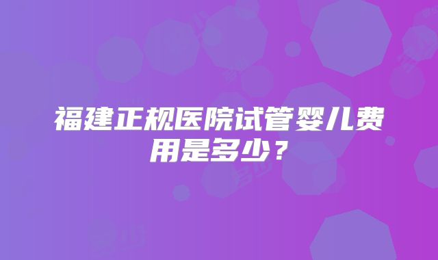 福建正规医院试管婴儿费用是多少？