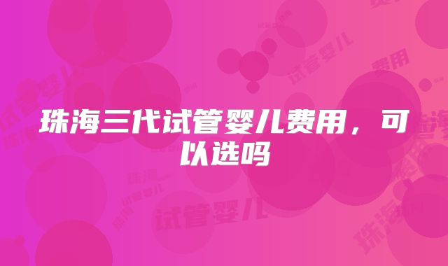 珠海三代试管婴儿费用，可以选吗