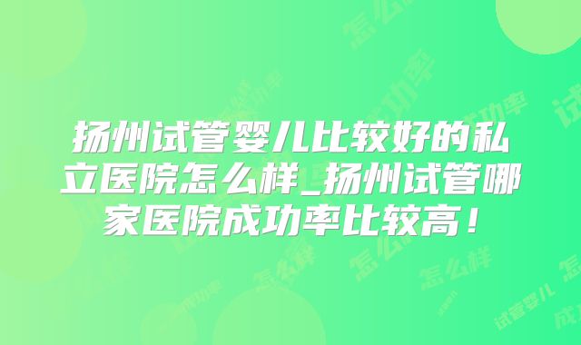 扬州试管婴儿比较好的私立医院怎么样_扬州试管哪家医院成功率比较高！