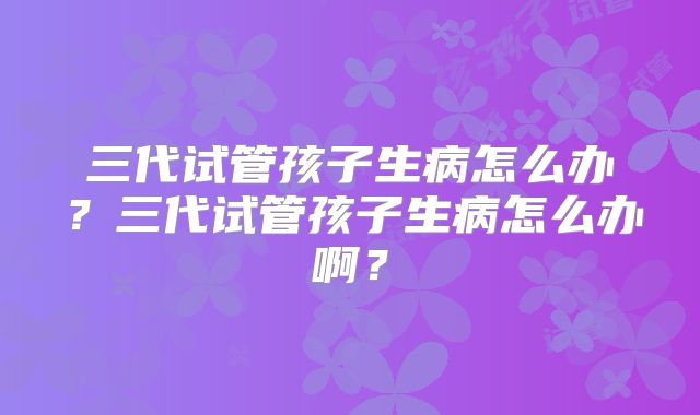 三代试管孩子生病怎么办?三代试管孩子生病怎么办啊?
