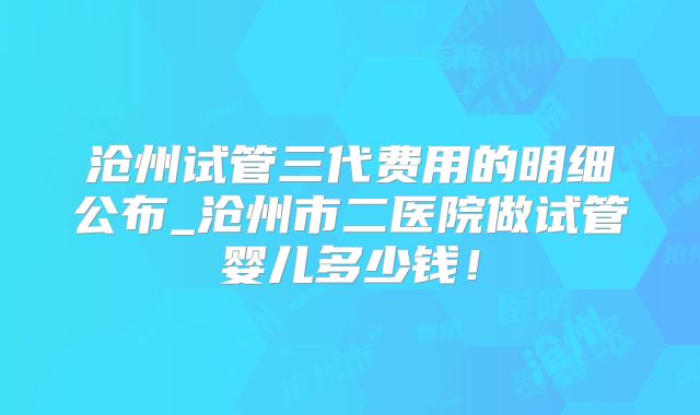 沧州试管三代费用的明细公布_沧州市二医院做试管婴儿多少钱!