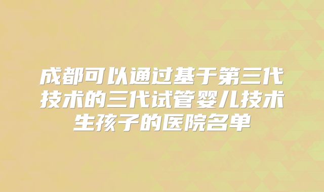 成都可以通过基于第三代技术的三代试管婴儿技术生孩子的医院名单