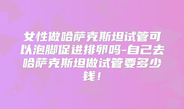 女性做哈萨克斯坦试管可以泡脚促进排卵吗-自己去哈萨克斯坦做试管要多少钱！