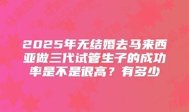 2025年无结婚去马来西亚做三代试管生子的成功率是不是很高？有多少