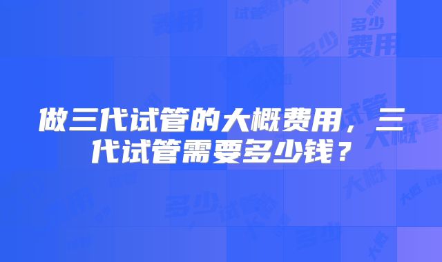 做三代试管的大概费用，三代试管需要多少钱？