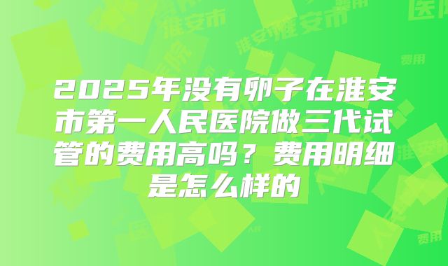 2025年没有卵子在淮安市第一人民医院做三代试管的费用高吗？费用明细是怎么样的