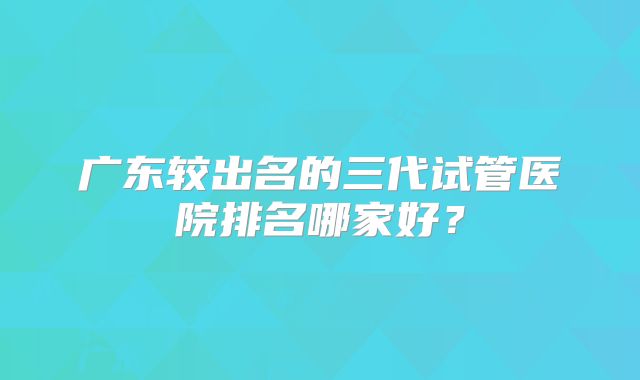 广东较出名的三代试管医院排名哪家好?