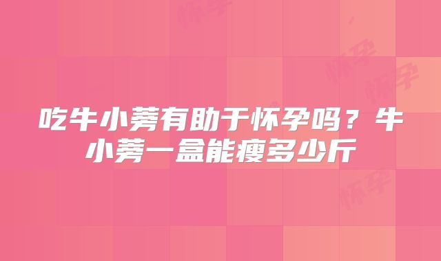 吃牛小蒡有助于怀孕吗？牛小蒡一盒能瘦多少斤