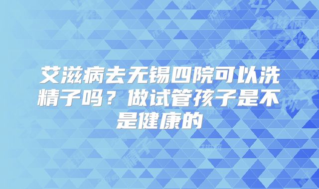 艾滋病去无锡四院可以洗精子吗?做试管孩子是不是健康的