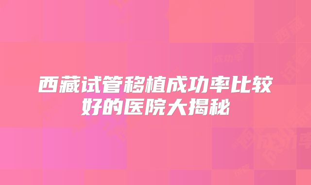 西藏试管移植成功率比较好的医院大揭秘