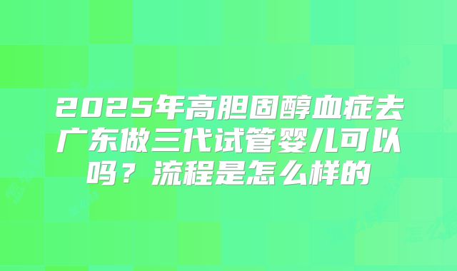 2025年高胆固醇血症去广东做三代试管婴儿可以吗?流程是怎么样的