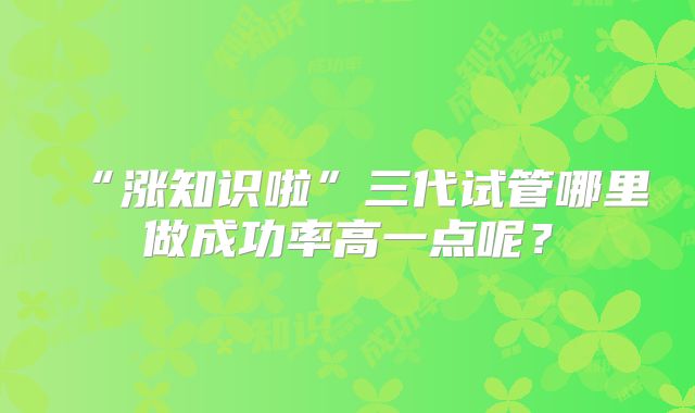 “涨知识啦”三代试管哪里做成功率高一点呢？