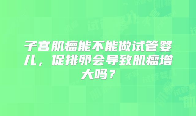 子宫肌瘤能不能做试管婴儿,促排卵会导致肌瘤增大吗?