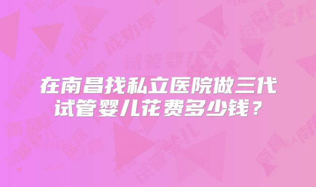 在南昌找私立医院做三代试管婴儿花费多少钱？