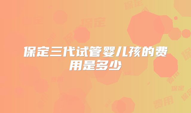 保定三代试管婴儿孩的费用是多少