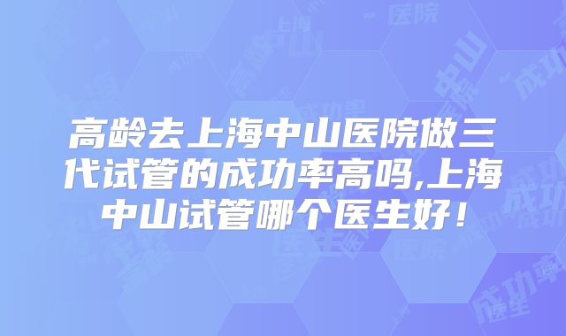 高龄去上海中山医院做三代试管的成功率高吗,上海中山试管哪个医生好！