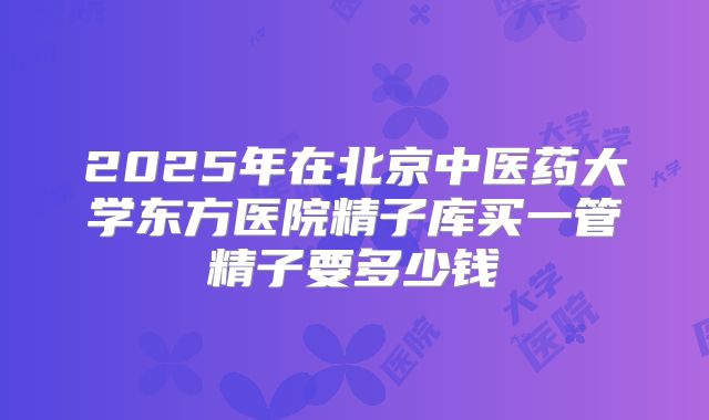 2025年在北京中医药大学东方医院精子库买一管精子要多少钱