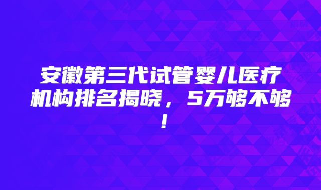 安徽第三代试管婴儿医疗机构排名揭晓,5万够不够!