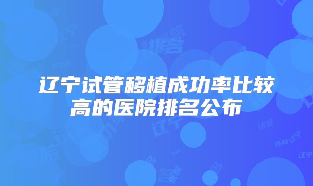 辽宁试管移植成功率比较高的医院排名公布