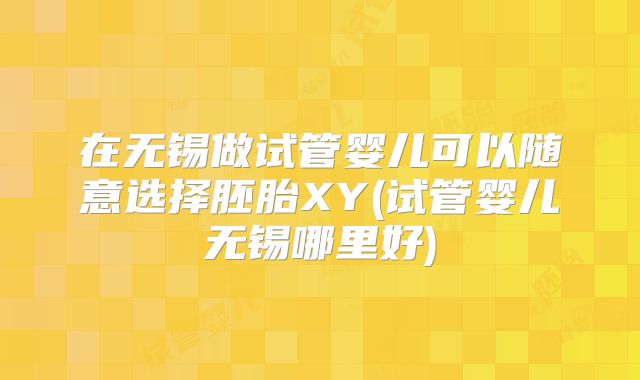 在无锡做试管婴儿可以随意选择胚胎XY(试管婴儿无锡哪里好)