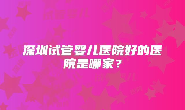 深圳试管婴儿医院好的医院是哪家?