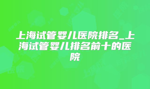 上海试管婴儿医院排名_上海试管婴儿排名前十的医院