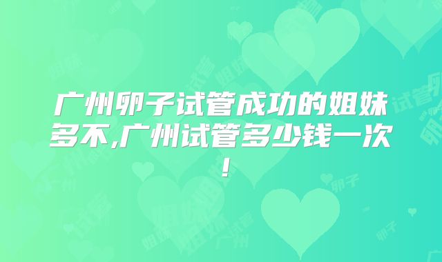 广州卵子试管成功的姐妹多不,广州试管多少钱一次！