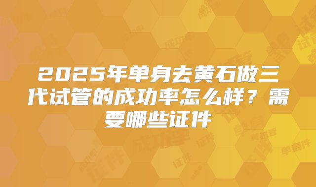 2025年单身去黄石做三代试管的成功率怎么样?需要哪些证件