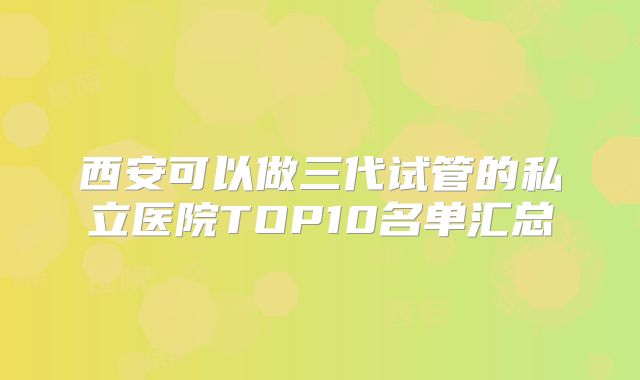 西安可以做三代试管的私立医院TOP10名单汇总
