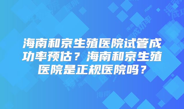 海南和京生殖医院试管成功率预估?海南和京生殖医院是正规医院吗?