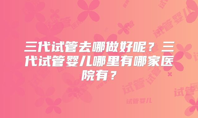 三代试管去哪做好呢?三代试管婴儿哪里有哪家医院有?