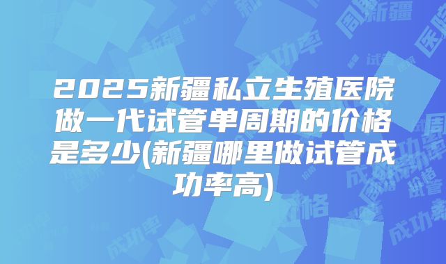 2025新疆私立生殖医院做一代试管单周期的价格是多少(新疆哪里做试管成功率高)