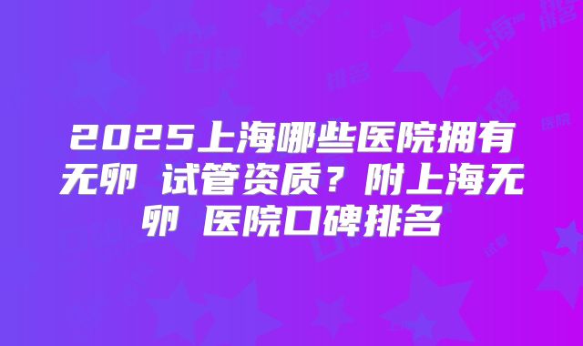 2025上海哪些医院拥有无卵�试管资质?附上海无卵�医院口碑排名