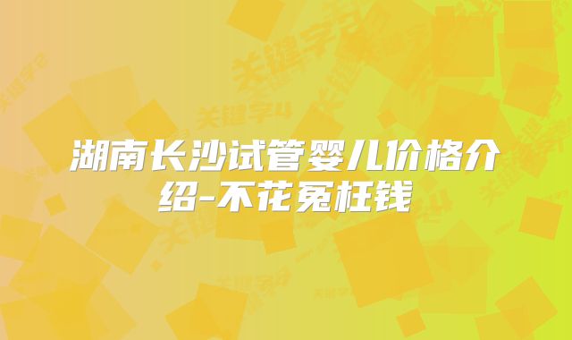 湖南长沙试管婴儿价格介绍-不花冤枉钱