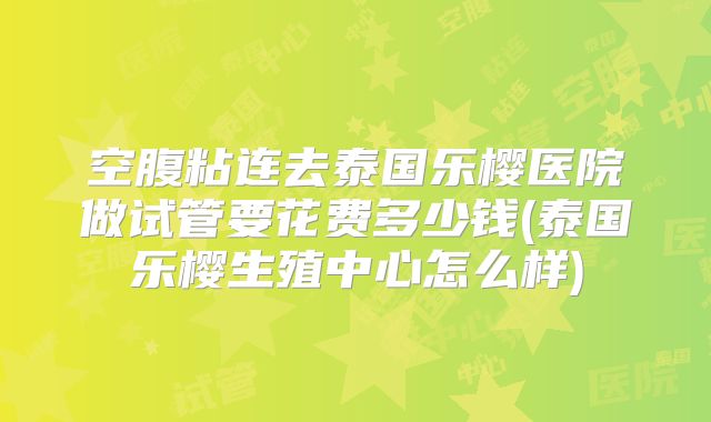空腹粘连去泰国乐樱医院做试管要花费多少钱(泰国乐樱生殖中心怎么样)