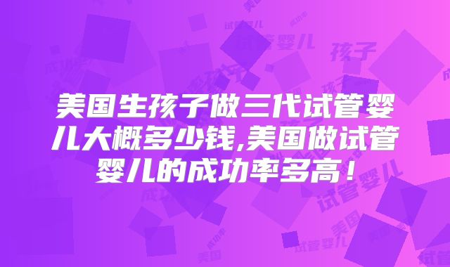 美国生孩子做三代试管婴儿大概多少钱,美国做试管婴儿的成功率多高！