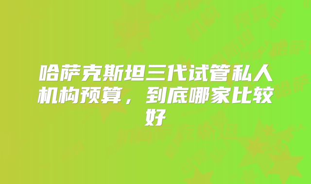 哈萨克斯坦三代试管私人机构预算，到底哪家比较好