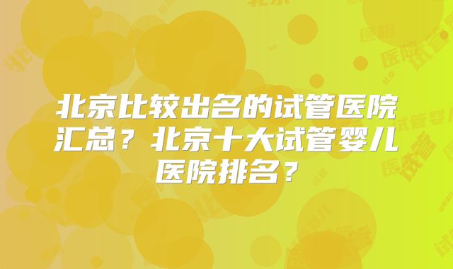 北京比较出名的试管医院汇总？北京十大试管婴儿医院排名？