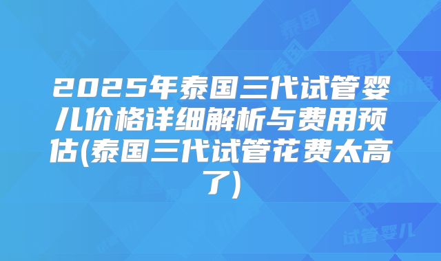 2025年泰国三代试管婴儿价格详细解析与费用预估(泰国三代试管花费太高了)