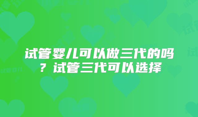 试管婴儿可以做三代的吗？试管三代可以选择