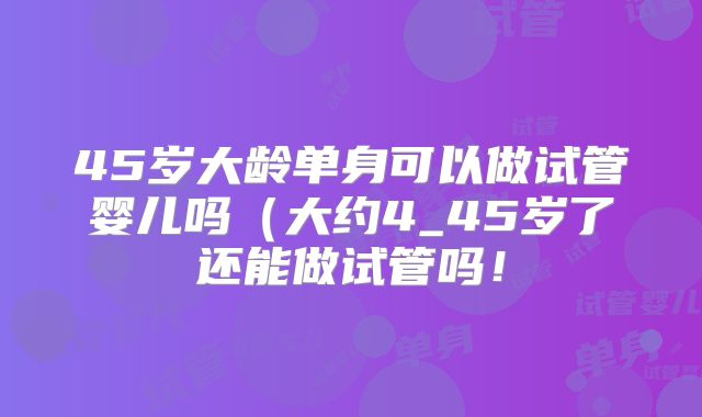 45岁大龄单身可以做试管婴儿吗(大约4_45岁了还能做试管吗!