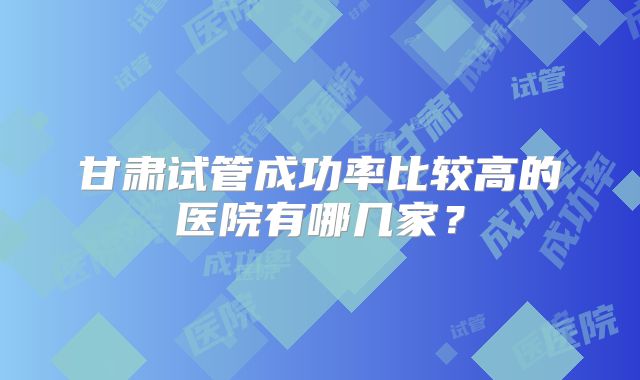 甘肃试管成功率比较高的医院有哪几家?