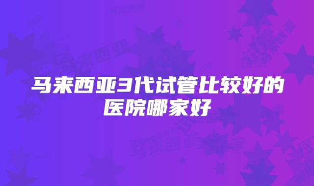 马来西亚3代试管比较好的医院哪家好