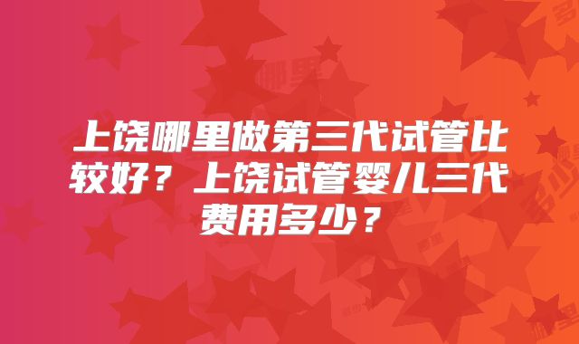 上饶哪里做第三代试管比较好？上饶试管婴儿三代费用多少？