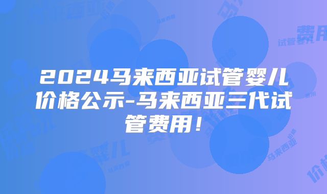 2024马来西亚试管婴儿价格公示-马来西亚三代试管费用!