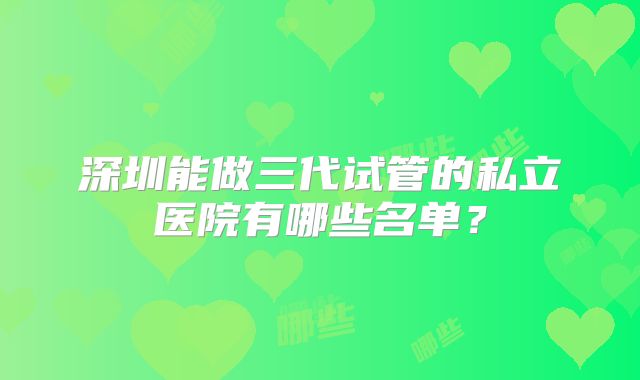 深圳能做三代试管的私立医院有哪些名单？