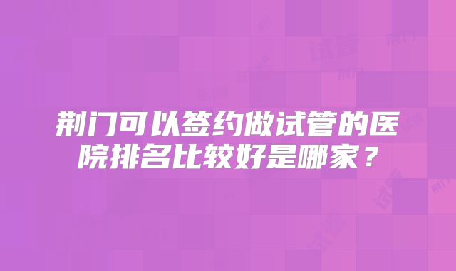 荆门可以签约做试管的医院排名比较好是哪家？