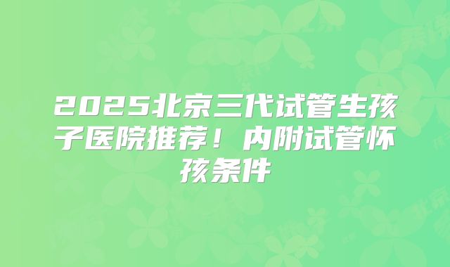 2025北京三代试管生孩子医院推荐！内附试管怀孩条件