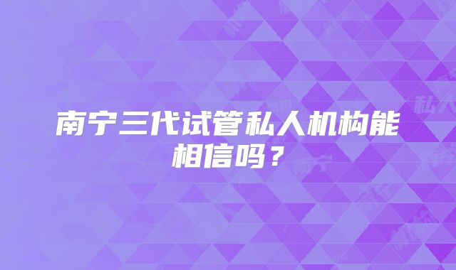 南宁三代试管私人机构能相信吗?