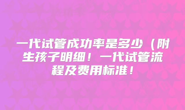 一代试管成功率是多少(附生孩子明细!一代试管流程及费用标准!